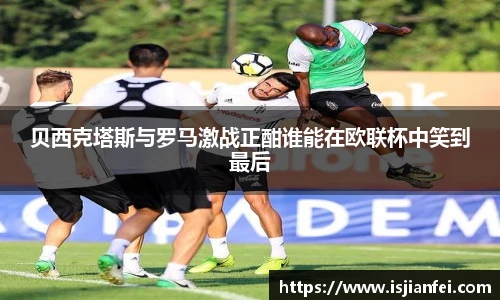 贝西克塔斯与罗马激战正酣谁能在欧联杯中笑到最后